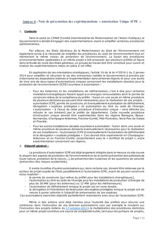 Page | 77
Annexe 6 : Note de présentation des expérimentations « autorisation Unique ICPE »
1. Contexte
Dans le cadre du CIMAP (Comité Interministériel de Modernisation de l’Action Publique), le
Gouvernement a décidé d’engager des expérimentations visant à simplifier certaines procédures
administratives.
Par ailleurs, les Etats Généraux de la Modernisation du Droit de l’Environnement ont
également conclu à la nécessité de simplifier les procédures du code de l'environnement tout en
maintenant le même niveau de protection de l'environnement. La fusion des procédures
environnementales applicables à un même projet a été proposée par plusieurs préfets et figure
dans la feuille de route des Etats généraux, un groupe de travail doit être constitué pour suivre et
évaluer les expérimentations mises en place à cet effet.
En application de ces orientations stratégiques, l'article 14 de la loi n°2014-1 du 2 janvier
2014 pour simplifier et sécuriser la vie des entreprises habilite le Gouvernement à prendre par
ordonnance les dispositions relatives à l’expérimentation dans certaines régions et pour une durée
de trois ans de deux types d’autorisations uniques concernant les installations classées pour la
protection de l’environnement (ICPE) soumises à autorisation :
- Pour les éoliennes et les installations de méthanisation, c’est à dire pour certaines
installations énergétiques faisant appel aux énergies renouvelables dont le permis de
construire relève de la compétence du préfet : fusion en une seule et même procédure
de plusieurs décisions qui peuvent être nécessaires pour la réalisation de ces projets :
autorisation ICPE, permis de construire, et éventuellement autorisation de défrichement,
dérogation « espèces protégées » et autorisation au titre du code de l’énergie.
L’autorisation – à l’issue de cette procédure d’instruction unique – sera délivrée (ou
refusée le cas échéant) par le préfet de département. Cette nouvelle procédure
d’instruction unique devrait être expérimentée dans les régions Bretagne, Basse -
Normandie, Champagne-Ardennes, Franche-Comté, Midi-Pyrénées, Nord-Pas-de-Calais
et Picardie.
- Pour les autres installations classées soumises à autorisation : fusion dans une seule et
même procédure de plusieurs décisions éventuellement nécessaires pour la réalisation
de ces installations : l’autorisation ICPE et éventuellement l’autorisation de défrichement
et la dérogation « espèces protégées ». Ceci devrait être expérimenté en Champagne-
Ardennes et en Franche-Comté, conjointement avec le « certificat de projet », autre
expérimentation concernant ces régions.
2. Objectif général :
La procédure d’autorisation ICPE est déjà largement intégrée dans la mesure où elle couvre
la plupart des aspects de protection de l’environnement et de la santé (prévention des pollutions de
toute nature, protection de la nature...), de prévention des nuisances et les questions de sécurité
(prévention des risques accidentels).
Il existe toutefois d’autres autorisations qui, dans certains cas, doivent être obtenues par le
porteur de projet auprès de l’Etat, parallèlement à l’autorisation ICPE, avant de pouvoir construire
et/ou exploiter :
 le permis de construire (qui relève du préfet pour les installations énergétiques),
 l’autorisation au titre du code de l’énergie pour les installations de production d’énergie de
plus de 30 MW (pour les éoliennes) ou 12 MW (pour les méthaniseurs),
 l’autorisation de défrichement lorsque le projet est en zone boisée,
 la dérogation à l’interdiction de destruction des espèces protégées lorsque le projet est de
nature à porter atteinte à l’objectif de préservation de ces espèces.
Ces autorisations visent des objectifs partiellement redondants avec ceux de l’autorisation ICPE.
Même si des actions sont déjà menées sous l’autorité des préfets pour assurer une
cohérence dans l’instruction de ces diverses autorisations (voir par exemple la circulaire sur
l’instruction des projets éoliens du 17 octobre 2011), la multiplication des procédures distinctes
pour un même projet constitue une source de complexité inutile, tant pour les porteurs de projets,
 