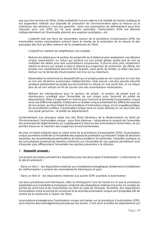 Page | 78
que pour les services de l’Etat. Cette multiplicité nuit par ailleurs à la lisibilité de l’action publique et
est également néfaste aux objectifs de protection de l’environnement dans la mesure où la
cohérence des décisions n’est pas garantie : ainsi une autorisation de défrichement peut être
octroyée pour une ICPE qui ne sera jamais autorisée, l’autorisation ICPE est délivrée
indépendamment de l’éventuelle atteinte aux espèces protégées...etc.
L’objectif visé est donc de rassembler, autour de la procédure d’autorisation ICPE, les
éventuelles autres autorisations entrant dans le champ de la protection de la nature et des
paysages dès lors qu’elles relèvent de la compétence de l’Etat.
L’objectif en matière de simplification est multiple :
 Réduire les délais pour le porteur de projet afin qu’il obtienne plus rapidement une décision
unique (autorisation ou refus) qui portera sur son projet global, plutôt que de voir se
multiplier les délais pour des autorisations successives. Il pourra ainsi plus rapidement
mettre en œuvre son projet si celui-ci répond aux exigences de protection. De même, les
projets non satisfaisants pourront être écartés, sans perte de temps. Le délai visé pour
statuer sur la demande d’autorisation est d'un an au maximum.
 Rationaliser la cohérence du dispositif afin qu’un projet puisse se voir autoriser en une fois
et non par décisions successives indépendantes. Cela assure une plus grande sécurité
juridique globalement au projet qui est autorisé ou refusé en une seule fois, et ne risque
plus de se voir refuser en fin de course une des autorisations nécessaires.
 Réduire les interlocuteurs pour le porteur de projet : le porteur de projet aura un
interlocuteur privilégié pour l’ensemble de son projet sous l’autorité du préfet de
département, l’Etat s’organisant en interne pour instruire la demande d’autorisation unique
sous ses différents aspects. Il déposera un dossier unique présentant les différents aspects
de son projet, qui fera l'objet d'une procédure d’instruction unique, d'une enquête publique,
de consultations unifiées. L’autorisation unique sera en outre délivrée en un seul acte par
une seule personne : le préfet de département.
Conformément aux principes actés lors des États Généraux de la Modernisation du Droit de
l’Environnement, l'autorisation unique - pour être obtenue - nécessitera le respect de l'ensemble
des prescriptions réglementaires qui s'appliquaient à chacune des autorisations fusionnées, ce qui
permet d'assurer le maintien des exigences environnementales.
De plus, en étant intégrée dans le cadre strict de la procédure d’autorisation ICPE, l’autorisation
unique permettra d’étendre à l’ensemble des aspects de protection qui faisaient l’objet de décisions
séparées, les caractéristiques particulières de cette procédure. En particulier, l’enquête publique et
les consultations porteront de manière cohérente sur l’ensemble de ces aspects permettant ainsi
d’associer plus efficacement l’ensemble des parties prenantes à la décision.
3. Dispositif proposé :
Les projets de textes prévoient les dispositions pour les deux types d’autorisation. L’ordonnance et
le décret précisent :
- Dans un titre I : les dispositions relatives aux installations énergétiques (éoliennes et installations
de méthanisation y compris les raccordements électriques et gaz)
- Dans un titre II : les dispositions relatives aux autres ICPE soumises à autorisation
Les deux procédures sont identiques, elles se distinguent l’une de l’autre en ce que la procédure
applicables aux installations énergiques comporte des dispositions relatives à la prise en compte du
permis de construire et de l’autorisation au titre du code de l’énergie. Toutefois, des dispositions
d'articulation entre le permis de construire et la seconde autorisation unique sont proposées afin de
rendre de la cohérence à l'action de l'Etat.
La procédure proposée pour l’autorisation unique est basée sur la procédure d'autorisation ICPE,
sous réserve des aménagements précisés par les textes. C’est donc le préfet de département qui
 