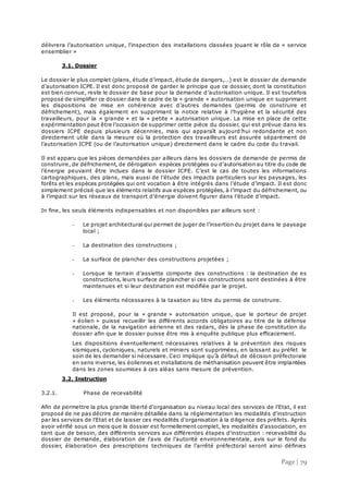 Page | 79
délivrera l’autorisation unique, l'inspection des installations classées jouant le rôle de « service
ensemblier »
3.1. Dossier
Le dossier le plus complet (plans, étude d’impact, étude de dangers,…) est le dossier de demande
d’autorisation ICPE. Il est donc proposé de garder le principe que ce dossier, dont la constitution
est bien connue, reste le dossier de base pour la demande d’autorisation unique. Il est toutefois
proposé de simplifier ce dossier dans le cadre de la « grande » autorisation unique en supprimant
les dispositions de mise en cohérence avec d’autres demandes (permis de construire et
défrichement), mais également en supprimant la notice relative à l’hygiène et la sécurité des
travailleurs, pour la « grande » et la « petite » autorisation unique. La mise en place de cette
expérimentation peut être l’occasion de supprimer cette pièce du dossier, qui est prévue dans les
dossiers ICPE depuis plusieurs décennies, mais qui apparaît aujourd’hui redondante et non
directement utile dans la mesure où la protection des travailleurs est assurée séparément de
l’autorisation ICPE (ou de l’autorisation unique) directement dans le cadre du code du travail.
Il est apparu que les pièces demandées par ailleurs dans les dossiers de demande de permis de
construire, de défrichement, de dérogation espèces protégées ou d’autorisation au titre du code de
l’énergie peuvaint être inclues dans le dossier ICPE. C’est le cas de toutes les informations
cartographiques, des plans, mais aussi de l’étude des impacts particuliers sur les paysages, les
forêts et les espèces protégées qui ont vocation à être intégrés dans l’étude d’impact. Il est donc
simplement précisé que les éléments relatifs aux espèces protégées, à l’impact du défrichement, ou
à l’impact sur les réseaux de transport d’énergie doivent figurer dans l’étude d’impact.
In fine, les seuls éléments indispensables et non disponibles par ailleurs sont :
- Le projet architectural qui permet de juger de l’insertion du projet dans le paysage
local ;
- La destination des constructions ;
- La surface de plancher des constructions projetées ;
- Lorsque le terrain d’assiette comporte des constructions : la destination de es
constructions, leurs surface de plancher si ces constructions sont destinées à être
maintenues et si leur destination est modifiée par le projet.
- Les éléments nécessaires à la taxation au titre du permis de construire.
Il est proposé, pour la « grande » autorisation unique, que le porteur de projet
« éolien » puisse recueillir les différents accords obligatoires au titre de la défense
nationale, de la navigation aérienne et des radars, dès la phase de constitution du
dossier afin que le dossier puisse être mis à enquête publique plus efficacement.
Les dispositions éventuellement nécessaires relatives à la prévention des risques
sismiques, cycloniques, naturels et miniers sont supprimées, en laissant au préfet le
soin de les demander si nécessaire. Ceci implique qu’à défaut de décision préfectorale
en sens inverse, les éoliennes et installations de méthanisation peuvent être implantées
dans les zones soumises à ces aléas sans mesure de prévention.
3.2. Instruction
3.2.1. Phase de recevabilité
Afin de permettre la plus grande liberté d'organisation au niveau local des services de l'Etat, il est
proposé de ne pas décrire de manière détaillée dans la réglementation les modalités d'instruction
par les services de l'Etat et de laisser ces modalités d'organisation à la diligence des préfets. Après
avoir vérifié sous un mois que le dossier est formellement complet, les modalités d'association, en
tant que de besoin, des différents services aux différentes étapes d'instruction : recevabilité du
dossier de demande, élaboration de l'avis de l'autorité environnementale, avis sur le fond du
dossier, élaboration des prescriptions techniques de l'arrêté préfectoral seront ainsi définies
 