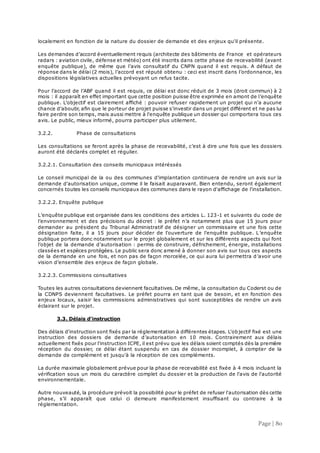 Page | 80
localement en fonction de la nature du dossier de demande et des enjeux qu'il présente.
Les demandes d’accord éventuellement requis (architecte des bâtiments de France et opérateurs
radars : aviation civile, défense et météo) ont été inscrits dans cette phase de recevabilité (avant
enquête publique), de même que l’avis consultatif du CNPN quand il est requis. A défaut de
réponse dans le délai (2 mois), l’accord est réputé obtenu : ceci est inscrit dans l’ordonnance, les
dispositions législatives actuelles prévoyant un refus tacite.
Pour l’accord de l’ABF quand il est requis, ce délai est donc réduit de 3 mois (droit commun) à 2
mois : il apparaît en effet important que cette position puisse être exprimée en amont de l’enquête
publique. L'objectif est clairement affiché : pouvoir refuser rapidement un projet qui n'a aucune
chance d'aboutir, afin que le porteur de projet puisse s'investir dans un projet différent et ne pas lui
faire perdre son temps, mais aussi mettre à l'enquête publique un dossier qui comportera tous ces
avis. Le public, mieux informé, pourra participer plus utilement.
3.2.2. Phase de consultations
Les consultations se feront après la phase de recevabilité, c’est à dire une fois que les dossiers
auront été déclarés complet et régulier.
3.2.2.1. Consultation des conseils municipaux intéréssés
Le conseil municipal de la ou des communes d'implantation continuera de rendre un avis sur la
demande d'autorisation unique, comme il le faisait auparavant. Bien entendu, seront également
concernés toutes les conseils municipaux des communes dans le rayon d'affichage de l'installation.
3.2.2.2. Enquête publique
L’enquête publique est organisée dans les conditions des articles L. 123-1 et suivants du code de
l’environnement et des précisions du décret : le préfet n’a notamment plus que 15 jours pour
demander au président du Tribunal Administratif de désigner un commissaire et une fois cette
désignation faite, il a 15 jours pour décider de l'ouverture de l'enquête publique. L’enquête
publique portera donc notamment sur le projet globalement et sur les différents aspects qui font
l’objet de la demande d’autorisation : permis de construire, défrichement, énergie, installations
classées et espèces protégées. Le public sera donc amené à donner son avis sur tous ces aspects
de la demande en une fois, et non pas de façon morcelée, ce qui aura lui permettra d’avoir une
vision d’ensemble des enjeux de façon globale.
3.2.2.3. Commissions consultatives
Toutes les autres consultations deviennent facultatives. De même, la consultation du Coderst ou de
la CDNPS deviennent facultatives. Le préfet pourra en tant que de besoin, et en fonction des
enjeux locaux, saisir les commissions administratives qui sont susceptibles de rendre un avis
éclairant sur le projet.
3.3. Délais d'instruction
Des délais d'instruction sont fixés par la réglementation à différentes étapes. L'objectif fixé est une
instruction des dossiers de demande d’autorisation en 10 mois. Contrairement aux délais
actuellement fixés pour l'instruction ICPE, il est prévu que les délais soient comptés dès la première
réception du dossier, ce délai étant suspendu en cas de dossier incomplet, à compter de la
demande de complément et jusqu'à la réception de ces compléments.
La durée maximale globalement prévue pour la phase de recevabilité est fixée à 4 mois incluant la
vérification sous un mois du caractère complet du dossier et la production de l'avis de l'autorité
environnementale.
Autre nouveauté, la procédure prévoit la possibilité pour le préfet de refuser l'autorisation dès cette
phase, s’il apparaît que celui ci demeure manifestement insuffisant ou contraire à la
réglementation.
 