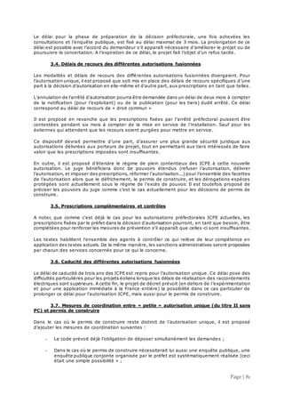 Page | 81
Le délai pour la phase de préparation de la décision préfectorale, une fois achevées les
consultations et l’enquête publique, est fixé au délai maximal de 3 mois. La prolongation de ce
délai est possible avec l’accord du demandeur s’il apparaît nécessaire d’améliorer le projet ou de
poursuivre la concertation. A l’expiration de ce délai, le projet fait l’objet d’un refus tacite.
3.4. Délais de recours des différentes autorisations fusionnées
Les modalités et délais de recours des différentes autorisations fusionnées divergaient. Pour
l’autorisation unique, il est proposé que soit mis en place des délais de recours spécifiques d’une
part à la décision d’autorisation en elle-même et d'autre part, aux prescriptions en tant que telles.
L’annulation de l’arrêté d’autorisation pourra être demandée dans un délai de deux mois à compter
de la notification (pour l’exploitant) ou de la publication (pour les tiers) dudit arrêté. Ce délai
correspond au délai de recours de « droit commun »
Il est proposé en revanche que les prescriptions fixées par l’arrêté préfectoral puissent être
contestées pendant six mois à compter de la mise en service de l’installation. Sauf pour les
éoliennes qui attendent que les recours soient purgées pour mettre en service .
Ce dispositif devrait permettre d’une part, d’assurer une plus grande sécurité juridique aux
autorisations délivrées aux porteurs de projet, tout en permettant aux tiers intéressés de faire
valoir que les prescriptions imposées sont insuffisantes.
En outre, il est proposé d’étendre le régime de plein contentieux des ICPE à cette nouvelle
autorisation. Le juge bénéficiera donc de pouvoirs étendus (refuser l’autorisation, délivrer
l’autorisation, et imposer des prescriptions, réformer l’autorisation...) pour l’ensemble des facettes
de l’autorisation alors que le défrichement, le permis de construire, et les dérogations espèces
protégées sont actuellement sous le régime de l’excès de pouvoir. Il est toutefois proposé de
préciser les pouvoirs du juge comme c’est le cas actuellement pour les décisions de permis de
construire.
3.5. Prescriptions complémentaires et contrôles
A noter, que comme c'est déjà le cas pour les autorisations préfectorales ICPE actuelles, les
prescriptions fixées par le préfet dans la décision d'autorisation pourront, en tant que besoin, être
complétées pour renforcer les mesures de prévention s'il apparaît que celles-ci sont insuffisantes.
Les textes habilitent l'ensemble des agents à contrôler ce qui relève de leur compétence en
application des textes actuels. De la même manière, les sanctions administratives seront proposées
par chacun des services concernés pour ce qui le concerne.
3.6. Caducité des différentes autorisations fusionnées
Le délai de caducité de trois ans des ICPE est repris pour l’autorisation unique. Ce délai pose des
difficultés particulières pour les projets éoliens lorsque les délais de réalisation des raccordements
électriques sont supérieurs. A cette fin, le projet de décret prévoit (en dehors de l’expérimentation
et pour une application immédiate à la France entière) la possibilité dans ce cas particulier de
prolonger ce délai pour l'autorisation ICPE, mais aussi pour le permis de construire.
3.7. Mesures de coordination entre « petite » autorisation unique (du titre II sans
PC) et permis de construire
Dans le cas où le permis de construire reste distinct de l’autorisation unique, il est proposé
d’ajouter les mesures de coordination suivantes :
- Le code prévoit déjà l’obligation de déposer simultanément les demandes ;
- Dans le cas où le permis de construire nécessiterait lui aussi une enquête publique, une
enquête publique conjointe organisée par le préfet est systématiquement réalisée (ceci
était une simple possibilité » ;
 