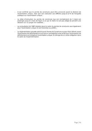Page | 82
- Il est confirmé que le permis de construire peut être prononcé avant la décision de
l’autorisation unique, mais que son exécution est différée jusqu’à la fin de l’enquête
publique sur l’autorisation unique ;
- Le délai d’instruction du permis de construire (qui est normalement de 3 mois) est
prolongé jusqu’à 5 mois de façon à ce que le maire ne soit pas obligé de prendre une
décision sur un projet non stabilisé ;
- La consultation de l’ABF réalisée dans le cadre du permis de construire vaut également
pour l’autorisation unique et est transmise au préfet ;
- La réglementation actuelle prévoit que le Permis de Construire ne peut être délivré avant
l’autorisation de défrichement ce qui est en contradiction avec le fait que l’autorisation de
défrichement est intégrée à l’autorisation unique. On déroge donc à cette obligation dans
le cadre de l’expérimentation.
 