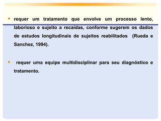  requer um tratamento que envolve um processo lento, 
laborioso e sujeito a recaídas, conforme sugerem os dados 
de estudos longitudinais de sujeitos reabilitados (Rueda e 
Sanchez, 1994). 
 requer uma equipe multidisciplinar para seu diagnóstico e 
tratamento. 
 