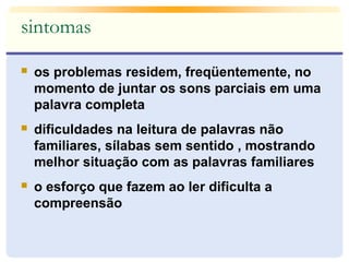 sintomas 
 os problemas residem, freqüentemente, no 
momento de juntar os sons parciais em uma 
palavra completa 
 dificuldades na leitura de palavras não 
familiares, sílabas sem sentido , mostrando 
melhor situação com as palavras familiares 
 o esforço que fazem ao ler dificulta a 
compreensão 
 