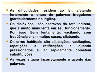 As dificuldades residem ao ler, afetando 
fortemente a leitura de palavras irregulares 
(particularmente no inglês). 
 Os disléxicos são escravos da rota indireta, 
que é muito mais lenta em seu funcionamento. 
Por isso lêem lentamente, vacilando com 
freqüência e, em muitos casos, silabando. 
 Os erros habituais são silabações, vacilações, 
repetições e retificações e quando 
pressionados a ler rapidamente cometem 
substituições . 
 As vezes situam incorretamente o acento das 
palavras. 
 