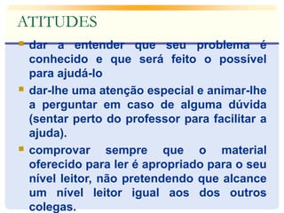 ATITUDES 
 dar a entender que seu problema é 
conhecido e que será feito o possível 
para ajudá-lo 
 dar-lhe uma atenção especial e animar-lhe 
a perguntar em caso de alguma dúvida 
(sentar perto do professor para facilitar a 
ajuda). 
 comprovar sempre que o material 
oferecido para ler é apropriado para o seu 
nível leitor, não pretendendo que alcance 
um nível leitor igual aos dos outros 
colegas. 
 