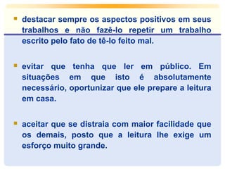  destacar sempre os aspectos positivos em seus 
trabalhos e não fazê-lo repetir um trabalho 
escrito pelo fato de tê-lo feito mal. 
 evitar que tenha que ler em público. Em 
situações em que isto é absolutamente 
necessário, oportunizar que ele prepare a leitura 
em casa. 
 aceitar que se distraia com maior facilidade que 
os demais, posto que a leitura lhe exige um 
esforço muito grande. 
 