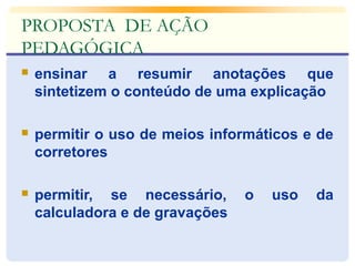 PROPOSTA DE AÇÃO 
PEDAGÓGICA 
 ensinar a resumir anotações que 
sintetizem o conteúdo de uma explicação 
 permitir o uso de meios informáticos e de 
corretores 
 permitir, se necessário, o uso da 
calculadora e de gravações 
 