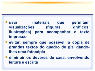  usar materiais que permitem 
visualizações (figuras, gráficos, 
ilustrações) para acompanhar o texto 
impresso 
 evitar, sempre que possível, a cópia de 
grandes textos do quadro de giz, dando-lhes 
uma fotocópia 
 diminuir os deveres de casa, envolvendo 
leitura e escrita 
 