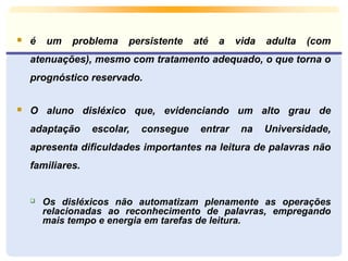  é um problema persistente até a vida adulta (com 
atenuações), mesmo com tratamento adequado, o que torna o 
prognóstico reservado. 
 O aluno disléxico que, evidenciando um alto grau de 
adaptação escolar, consegue entrar na Universidade, 
apresenta dificuldades importantes na leitura de palavras não 
familiares. 
 Os disléxicos não automatizam plenamente as operações 
relacionadas ao reconhecimento de palavras, empregando 
mais tempo e energia em tarefas de leitura. 
 