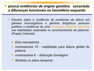  possui evidências de origem genética associada 
a diferenças funcionais no hemisfério esquerdo 
 Estudos sobre a incidência de problemas de leitura em 
gêmeos monozigóticos e gêmeos dizigóticos parecem 
justificar a existência de uma moderada influência genética 
nas habilidades implicadas no reconhecimento de palavras. 
(Projeto Colorado) 
 Dois marcadores: 
 cromossoma 15 - inabilidade para leitura global da 
palavra. 
 cromossoma 6 - disfunção fonológica 
 Simetria no plano temporal . 
 