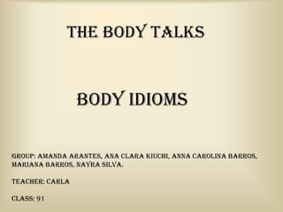 THE BODY TALKS


                 Body Idioms

Group: Amanda Arantes, Ana Clara Kiuchi, Anna Carolina Barros,
Mariana Barros, Nayra Silva.

Teacher: Carla

Class: 91
 