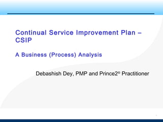 1
Continual Service Improvement Plan –
CSIP
A Business (Process) Analysis
Debashish Dey, PMP and Prince2®
Practitioner
 