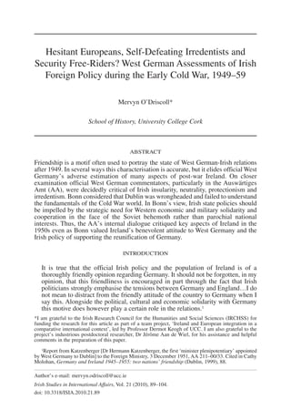 Hesitant Europeans, Self-Defeating Irredentists and
Security Free-Riders? West German Assessments of Irish
Foreign Policy during the Early Cold War, 1949–59
Mervyn O’Driscoll*
School of History, University College Cork
ABSTRACT
Friendship is a motif often used to portray the state of West German-Irish relations
after 1949. In several ways this characterisation is accurate, but it elides official West
Germany’s adverse estimation of many aspects of post-war Ireland. On closer
examination official West German commentators, particularly in the Auswärtiges
Amt (AA), were decidedly critical of Irish insularity, neutrality, protectionism and
irredentism. Bonn considered that Dublin was wrongheaded and failed to understand
the fundamentals of the Cold War world. In Bonn’s view, Irish state policies should
be impelled by the strategic need for Western economic and military solidarity and
cooperation in the face of the Soviet behemoth rather than parochial national
interests. Thus, the AA’s internal dialogue critiqued key aspects of Ireland in the
1950s even as Bonn valued Ireland’s benevolent attitude to West Germany and the
Irish policy of supporting the reunification of Germany.
INTRODUCTION
It is true that the official Irish policy and the population of Ireland is of a
thoroughly friendly opinion regarding Germany. It should not be forgotten, in my
opinion, that this friendliness is encouraged in part through the fact that Irish
politicians strongly emphasise the tensions between Germany and England…I do
not mean to distract from the friendly attitude of the country to Germany when I
say this. Alongside the political, cultural and economic solidarity with Germany
this motive does however play a certain role in the relations.1
*I am grateful to the Irish Research Council for the Humanities and Social Sciences (IRCHSS) for
funding the research for this article as part of a team project, ‘Ireland and European integration in a
comparative international context’, led by Professor Dermot Keogh of UCC. I am also grateful to the
project’s industrious postdoctoral researcher, Dr Jérôme Aan de Wiel, for his assistance and helpful
comments in the preparation of this paper.
1Report from Katzenberger [Dr Hermann Katzenberger, the first ‘minister plenipotentiary’ appointed
by West Germany to Dublin] to the Foreign Ministry, 3 December 1951, AA 211–00/33. Cited in Cathy
Molohan, Germany and Ireland 1945–1955: two nations’ friendship (Dublin, 1999), 88.
Author’s e-mail: mervyn.odriscoll@ucc.ie
Irish Studies in International Affairs, Vol. 21 (2010), 89–104.
doi: 10.3318/ISIA.2010.21.89
 