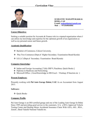 ________________________________Curriculum Vitae________________________
_____________________________________________________________________________________________
SUSHANTH MADAPPURAKKAL
DEIRA, UAE
E-mail: sushanthptm@gmail.com
Mob : +971569818504
Career Objective:
Seeking a suitable position for Accounts & Finance role in a reputed organization where I
can utilize my knowledge and expertise for the optimum growth of an organization as
well as my personal career and future growth.
Academic Qualification:
 Bachelor of Commerce, Calicut University.
 Plus Two Commerce (Dept.of Higher Secondary Examination Board Kerala)
 S.S.L.C (Dept.of Secondary Examination Board Kerala)
Computer Knowledge:
 Indian and Foreign Accounting [ Tally ERP 9, Peachtree, Quick Books ]
 Diploma in Hardware and Networking.
 Microsoft Office. ( Good Knowledge in MS Excel – Vlookup, If function etc )
Present Employer:
Presently working with Pal Auto Garage Dubai, UAE As an Accountant from August
2013.
Software:
 Quick Books
Company Profile.
Pal Auto Garage is an ISO certified garage and one of the Leading Auto Garage In Dubai
Since 1995 and providing good service to the customers. It Is a RTA Approved Vehicle
Testing Center and Dealing Motor Accidental Insurance Claim With AXA, AIG , RSA ,
Zurich , Daral Takaful National Takaful etc.
 