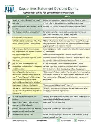 Capabilities Statement Do’s and Don’ts
A practical guide for government contractors
DO DON’T
VisualAppeal
Keep it to 1 sheet (2 sided if you must) Folded brochures, white papers, staples, portfolios, or folders
Add color It’s not a flag. It doesn’t have to be Red-White-AND-Blue
Consistent branding with business cards &
website
Create it in a vacuum, dissonant from your company’s brand
Use Headings, bullets to break up text Paragraphs: you have 5 seconds to catch someone’s interest.
Don’t make them work for it, make it really easy.
Content
Customize for your audience Use the same boilerplate regardless of customer.
Get to the point: your Unique Value Prop-
osition tailored to client’s need/mission
“About us” paragraph that recites your mission/vision/values; ge-
neric descriptions; repetition of any information elsewhere on the
page (especially socioeconomic status!)
Reference your client’s mission, strate-
gies, technologies; use relevant keywords
Generic jargon, no matter how consultant-like it makes you sound.
It’s meaningless.
Use appropriate graphics Generic or irrelevant pictures; Template people clichés.
Experience, confidence, expertise. Defini-
tive verbs.
Aspirational verbs/adjectives —”strive to,” “Expect” Aspire” Work-
ing towards” mean that you’re not quite there
Edit and tailor your capabilities list A 1-person business cannot do more than a Tier-1 prime.
Only include “differentiators” if they really
are differentiators
On-time, right-price, responsive, customer service oriented are
NOT it. Don’t even think about putting in how cheap you are!
Facts & figures tell the best story.
“Maintained uptime of 99.996% over 3
years” “Saved Agency X 10% in energy
costs over 6 consecutive quarters”
“delivered 2 months ahead of schedule”
“Best in class”, “industry leader,” “best practices” are meaningless.
And the only number no one wants to see is the combined years:
“our engineers have 98 years of combined project management
experience”.
List relevant customers (if allowed). “Government and Commercial.” “Any…..”
Marry your capabilities to your custom-
ers—Successfully performed Project X for
Customer A.
Separate columns that lets us guess, like a Chinese menu, what
work you did for which organization.
CompanyInformation
Include in the sidebar or on the
bottom.
Leading with your small/disadvantaged status makes you ap-
pear risky instead of advantageous
NAICS Codes, CAGE Code, DUNS #,
Contract #s, GSA Schedule
Every NAICS in the directory.
Contact information (phone, website,
address, email, social media)
Forgetting it makes you appear novice
Name@yourcompany.com Gmail, Verizon, Hotmail… makes you look amateur, novice,
unprofessional, and risky
Www.virginiaptap.org ptap@gmu.edu @VirginiaPTAP VirginiaPTAP
 