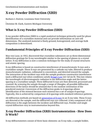Geochemical Instrumentation and Analysis
X-ray Powder Diffraction (XRD)
Barbara L Dutrow, Louisiana State University
,
Christine M. Clark, Eastern Michigan University
What is X-ray Powder Diffraction (XRD)
X-ray powder diffraction (XRD) is a rapid analytical technique primarily used for phase
identification of a crystalline material and can provide information on unit cell
dimensions. The analyzed material is finely ground, homogenized, and average bulk
composition is determined.
Fundamental Principles of X-ray Powder Diffraction (XRD)
Max von Laue, in 1912, discovered that crystalline substances act as three-dimensional
diffraction gratings for X-ray wavelengths similar to the spacing of planes in a crystal
lattice. X-ray diffraction is now a common technique for the study of crystal structures
and atomic spacing.
X-ray diffraction is based on constructive interference of monochromatic X-rays and a
crystalline sample. These X-rays are generated by a cathode ray tube, filtered to produce
monochromatic radiation, collimated to concentrate, and directed toward the sample.
The interaction of the incident rays with the sample produces constructive interference
(and a diffracted ray) when conditions satisfy Bragg's Law (nλ=2d sin θ). This law relates
the wavelength of electromagnetic radiation to the diffraction angle and the lattice
spacing in a crystalline sample. These diffracted X-rays are then detected, processed and
counted. By scanning the sample through a range of 2θangles, all possible diffraction
directions of the lattice should be attained due to the random orientation of the
powdered material. Conversion of the diffraction peaks to d-spacings allows
identification of the mineral because each mineral has a set of unique d-spacings.
Typically, this is achieved by comparison of d-spacings with standard reference patterns.
All diffraction methods are based on generation of X-rays in an X-ray tube. These X-rays
are directed at the sample, and the diffracted rays are collected. A key component of all
diffraction is the angle between the incident and diffracted rays. Powder and single
crystal diffraction vary in instrumentation beyond this.
X-ray Powder Diffraction (XRD) Instrumentation - How Does
It Work?
X-ray diffractometers consist of three basic elements: an X-ray tube, a sample holder,
 