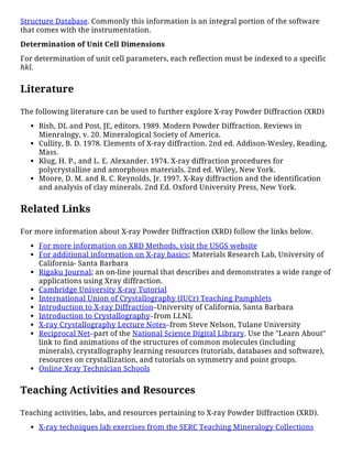 Structure Database. Commonly this information is an integral portion of the software
that comes with the instrumentation.
Determination of Unit Cell Dimensions
For determination of unit cell parameters, each reflection must be indexed to a specific
hkl.
Literature
The following literature can be used to further explore X-ray Powder Diffraction (XRD)
Bish, DL and Post, JE, editors. 1989. Modern Powder Diffraction. Reviews in
Mienralogy, v. 20. Mineralogical Society of America.
Cullity, B. D. 1978. Elements of X-ray diffraction. 2nd ed. Addison-Wesley, Reading,
Mass.
Klug, H. P., and L. E. Alexander. 1974. X-ray diffraction procedures for
polycrystalline and amorphous materials. 2nd ed. Wiley, New York.
Moore, D. M. and R. C. Reynolds, Jr. 1997. X-Ray diffraction and the identification
and analysis of clay minerals. 2nd Ed. Oxford University Press, New York.
Related Links
For more information about X-ray Powder Diffraction (XRD) follow the links below.
For more information on XRD Methods, visit the USGS website
For additional information on X-ray basics; Materials Research Lab, University of
California- Santa Barbara
Rigaku Journal; an on-line journal that describes and demonstrates a wide range of
applications using Xray diffraction.
Cambridge University X-ray Tutorial
International Union of Crystallography (IUCr) Teaching Pamphlets
Introduction to X-ray Diffraction–University of California, Santa Barbara
Introduction to Crystallography–from LLNL
X-ray Crystallography Lecture Notes–from Steve Nelson, Tulane University
Reciprocal Net–part of the National Science Digital Library. Use the "Learn About"
link to find animations of the structures of common molecules (including
minerals), crystallography learning resources (tutorials, databases and software),
resources on crystallization, and tutorials on symmetry and point groups.
Online Xray Technician Schools
Teaching Activities and Resources
Teaching activities, labs, and resources pertaining to X-ray Powder Diffraction (XRD).
X-ray techniques lab exercises from the SERC Teaching Mineralogy Collections
 
