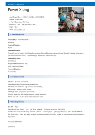 RESUME——Be Unique
Power Xiong
male | Single | Born in1986 /4 | HUKOU：CHONGQING
Location: SHANGHAI
>6 Years' Experience | No Party
Personal ID Card： 500383198604124672
15021171315
E-mail: 923535798@qq.com
Career Objective
·Desired Type of Employment:
Full-time
·Desired Position:
Sales
·Desired Industry：
Trading/Import or Export、Real Estate/Construction/Building Materials、Instruments and Meters & Industrial Automation、
Electronic/Semiconductor/IC、Interior Design、Processing & Manufacturing
·Desired Location：
SHANGHAI
·Expected Salary(before tax)：
8001-10000RMB/Month
·Current Situation：
In 1 months
Self-assessment
1.Mature，dynamic and honest;
2.Excellent ability of systematical management;
3.A stable personality and high sense of responsibility;
4.Energetic，fashion-minded person;
5.Ability to learn, elegant and good health;
6.Strong leadership skill while possessing a great team spirit;
7.Work well with a multi-cultural and diverse work force.
Work Experience
2011/05 -- Now
Shanghai Chikun Industry co., Ltd/ Dyne Sanmark | Overseas Marketing Specialist
Real Estate/Construction/Building Materials | Private | Company Size： | Salary(before tax)：6001-8000RMB/Month
Job Description： First two years domestic business managing And then transfer to international marketing trading
department.
Phase III..2013-NOW：
Main Work：
 