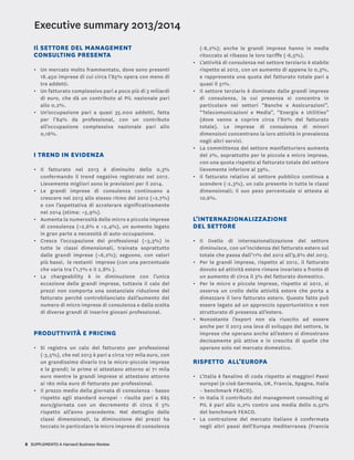 8 SUPPLEMENTO A Harvard Business Review
Il SETTORE DEL MANAGEMENT
CONSULTING PRESENTA
•	 Un mercato molto frammentato, dove sono presenti
18.450 imprese di cui circa l’85% opera con meno di
tre addetti.
•	 Un fatturato complessivo pari a poco più di 3 miliardi
di euro, che dà un contributo al PIL nazionale pari
allo 0,2%.
•	 Un’occupazione pari a quasi 35.000 addetti, fatta
per l’84% da professional, con un contributo
all’occupazione complessiva nazionale pari allo
0,16%.
I TREND IN EVIDENZA
•	 Il fatturato nel 2013 è diminuito dello 0,3%
confermando il trend negativo registrato nel 2012.
Lievemente migliori sono le previsioni per il 2014.
•	 Le grandi imprese di consulenza continuano a
crescere nel 2013 allo stesso ritmo del 2012 (+2,7%)
e con l’aspettativa di accelerare significativamente
nel 2014 (stima: +5,9%).
•	 Aumenta la numerosità delle micro e piccole imprese
di consulenza (+2,6% e +2,4%), un aumento legato
in gran parte a necessità di auto-occupazione.
•	 Cresce l’occupazione dei professional (+3,3%) in
tutte le classi dimensionali, trainata soprattutto
dalle grandi imprese (+6,2%); seguono, con valori
più bassi, le restanti imprese (con una percentuale
che varia tra l’1,7% e il 2,8% ).
•	 La chargeability è in diminuzione con l’unica
eccezione delle grandi imprese, tuttavia il calo dei
prezzi non comporta una sostanziale riduzione del
fatturato perché controbilanciato dall’aumento del
numero di micro imprese di consulenza e dalla scelta
di diverse grandi di inserire giovani professional.
PRODUTTIVITà E PRICING
•	 Si registra un calo del fatturato per professional
(-3,5%), che nel 2013 è pari a circa 107 mila euro, con
un grandissimo divario tra le micro-piccole imprese
e le grandi; le prime si attestano attorno ai 71 mila
euro mentre le grandi imprese si attestano attorno
ai 180 mila euro di fatturato per professional.
•	 Il prezzo medio della giornata di consulenza - basso
rispetto agli standard europei - risulta pari a 665
euro/giornata con un decremento di circa il 5%
rispetto all’anno precedente. Nel dettaglio delle
classi dimensionali, la diminuzione dei prezzi ha
toccato in particolare le micro imprese di consulenza
(-8,2%); anche le grandi imprese hanno in media
ritoccato al ribasso le loro tariffe (-6,5%).
•	 L’attività di consulenza nel settore terziario è stabile
rispetto al 2012, con un aumento di appena lo 0,3%,
e rappresenta una quota del fatturato totale pari a
quasi il 51%.
•	 Il settore terziario è dominato dalle grandi imprese
di consulenza, la cui presenza si concentra in
particolare nei settori “Banche e Assicurazioni”,
“Telecomunicazioni e Media”, “Energia e Utilities”
(dove vanno a coprire circa l’80% del fatturato
totale). Le imprese di consulenza di minori
dimensioni concentrano la loro attività in prevalenza
negli altri servizi.
•	 La committenza del settore manifatturiero aumenta
del 2%, soprattutto per le piccole e micro imprese,
con una quota rispetto al fatturato totale del settore
lievemente inferiore al 39%.
•	 Il fatturato relativo al settore pubblico continua a
scendere (-2,3%), un calo presente in tutte le classi
dimensionali; il suo peso percentuale si attesta al
10,6%. 	
L’INTERNAZIONALIZZAZIONE
DEL SETTORE
•	 Il livello di internazionalizzazione del settore
diminuisce, con un’incidenza del fatturato estero sul
totale che passa dall’11% del 2012 all’9,6% del 2013.
•	 Per le grandi imprese, rispetto al 2012, il fatturato
dovuto ad attività estere rimane invariato a fronte di
un aumento di circa il 3% del fatturato domestico.
•	 Per le micro e piccole imprese, rispetto al 2012, si
osserva un crollo delle attività estere che porta a
dimezzare il loro fatturato estero. Questo fatto può
essere legato ad un approccio opportunistico e non
strutturato di presenza all’estero.
•	 Nonostante l’export non sia riuscito ad essere
anche per il 2013 una leva di sviluppo del settore, le
imprese che operano anche all’estero si dimostrano
decisamente più attive e in crescita di quelle che
operano solo nel mercato domestico.
RISPETTO ALL’EUROPA
•	 L’Italia è fanalino di coda rispetto ai maggiori Paesi
europei (e cioè Germania, UK, Francia, Spagna, Italia
– benchmark FEACO).
•	 In Italia il contributo del management consulting al
PIL è pari allo 0,2% contro una media dello 0,52%
del benchmark FEACO.
•	 La contrazione del mercato italiano è confermata
negli altri paesi dell’Europa mediterranea (Francia
Executive summary 2013/2014
 