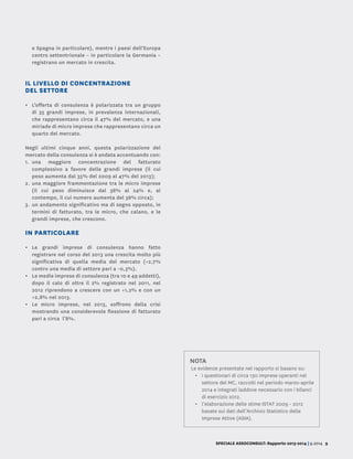 SPECIALE ASSOCONSULT: Rapporto 2013-2014 | 9.2014 9
e Spagna in particolare), mentre i paesi dell’Europa
centro settentrionale – in particolare la Germania –
registrano un mercato in crescita.
IL LIVELLO DI CONCENTRAZIONE
DEL SETTORE
•	 L’offerta di consulenza è polarizzata tra un gruppo
di 35 grandi imprese, in prevalenza internazionali,
che rappresentano circa il 47% del mercato, e una
miriade di micro imprese che rappresentano circa un
quarto del mercato.
Negli ultimi cinque anni, questa polarizzazione del
mercato della consulenza si è andata accentuando con:
1.	una maggiore concentrazione del fatturato
complessivo a favore delle grandi imprese (il cui
peso aumenta dal 35% del 2009 al 47% del 2013);
2.	una maggiore frammentazione tra le micro imprese
(il cui peso diminuisce dal 38% al 24% e, al
contempo, il cui numero aumenta del 38% circa);
3.	un andamento significativo ma di segno opposto, in
termini di fatturato, tra le micro, che calano, e le
grandi imprese, che crescono.
IN PARTICOLARE
•	 Le grandi imprese di consulenza hanno fatto
registrare nel corso del 2013 una crescita molto più
significativa di quella media del mercato (+2,7%
contro una media di settore pari a -0,3%).
•	 Le medie imprese di consulenza (tra 10 e 49 addetti),
dopo il calo di oltre il 2% registrato nel 2011, nel
2012 riprendono a crescere con un +1,2% e con un
+2,8% nel 2013.
•	 Le micro imprese, nel 2013, soffrono della crisi
mostrando una considerevole flessione di fatturato
pari a circa l’8%.
NOTA
Le evidenze presentate nel rapporto si basano su:
•	 i questionari di circa 130 imprese operanti nel
settore del MC, raccolti nel periodo marzo-aprile
2014 e integrati laddove necessario con i bilanci
di esercizio 2012.
•	 l’elaborazione delle stime ISTAT 2009 - 2012
basate sui dati dell’Archivio Statistico delle
Imprese Attive (ASIA).
 