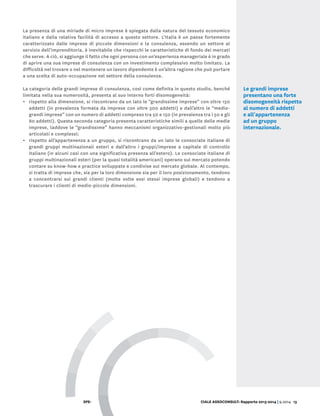 SPE- CIALE ASSOCONSULT: Rapporto 2013-2014 | 9.2014 13
La presenza di una miriade di micro imprese è spiegata dalla natura del tessuto economico
italiano e dalla relativa facilità di accesso a questo settore. L’Italia è un paese fortemente
caratterizzato dalle imprese di piccole dimensioni e la consulenza, essendo un settore al
servizio dell’imprenditoria, è inevitabile che rispecchi le caratteristiche di fondo dei mercati
che serve. A ciò, si aggiunge il fatto che ogni persona con un’esperienza manageriale è in grado
di aprire una sua imprese di consulenza con un investimento complessivo molto limitato. La
difficoltà nel trovare o nel mantenere un lavoro dipendente è un’altra ragione che può portare
a una scelta di auto-occupazione nel settore della consulenza.
La categoria delle grandi imprese di consulenza, così come definita in questo studio, benché
limitata nella sua numerosità, presenta al suo interno forti disomogeneità:
•	 rispetto alla dimensione, si riscontrano da un lato le “grandissime imprese” con oltre 150
addetti (in prevalenza formata da imprese con oltre 300 addetti) e dall’altro le “medio-
grandi imprese” con un numero di addetti compreso tra 50 e 150 (in prevalenza tra i 50 e gli
80 addetti). Questa seconda categoria presenta caratteristiche simili a quelle delle medie
imprese, laddove le “grandissime” hanno meccanismi organizzativo-gestionali molto più
articolati e complessi;
•	 rispetto all’appartenenza a un gruppo, si riscontrano da un lato le consociate italiane di
grandi gruppi multinazionali esteri e dall’altro i gruppi/imprese a capitale di controllo
italiano (in alcuni casi con una significativa presenza all’estero). Le consociate italiane di
gruppi multinazionali esteri (per la quasi totalità americani) operano sul mercato potendo
contare su know-how e practice sviluppate e condivise sul mercato globale. Al contempo,
si tratta di imprese che, sia per la loro dimensione sia per il loro posizionamento, tendono
a concentrarsi sui grandi clienti (molte volte essi stessi imprese globali) e tendono a
trascurare i clienti di medio-piccole dimensioni.
Le grandi imprese
presentano una forte
disomogeneità rispetto
al numero di addetti
e all'appartenenza
ad un gruppo
internazionale.
 