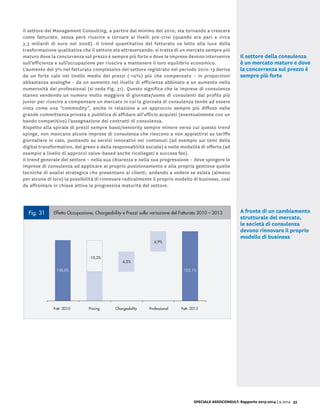 SPECIALE ASSOCONSULT: Rapporto 2013-2014 | 9.2014 33
Il settore del Management Consulting, a partire dal minimo del 2010, sta tornando a crescere
come fatturato, senza però riuscire a tornare ai livelli pre-crisi (quando era pari a circa
3,3 miliardi di euro nel 2008). Il trend quantitativo del fatturato va letto alla luce della
trasformazione qualitativa che il settore sta attraversando: si tratta di un mercato sempre più
maturo dove la concorrenza sul prezzo è sempre più forte e dove le imprese devono intervenire
sull’efficienza e sull’occupazione per riuscire a mantenere il loro equilibrio economico.
L’aumento del 3% nel fatturato complessivo del settore registrato nel periodo 2010-13 deriva
da un forte calo nel livello medio dei prezzi (-10%) più che compensato – in proporzioni
abbastanza analoghe - da un aumento nel livello di efficienza abbinato a un aumento nella
numerosità dei professional (si veda Fig. 31). Questo significa che le imprese di consulenza
stanno vendendo un numero molto maggiore di giornate/uomo di consulenti dal profilo più
junior per riuscire a compensare un mercato in cui la giornata di consulenza tende ad essere
vista come una “commodity”, anche in relazione a un approccio sempre più diffuso nelle
grande committenza privata e pubblica di affidare all’ufficio acquisti (eventualmente con un
bando competitivo) l’assegnazione dei contratti di consulenza.
Rispetto alla spirale di prezzi sempre bassi/seniority sempre minore verso cui questo trend
spinge, non mancano alcune imprese di consulenza che riescono a non appiattirsi su tariffe
giornaliere in calo, puntando su servizi innovativi nei contenuti (ad esempio sui temi della
digital transformation, del green e della responsabilità sociale) e nelle modalità di offerta (ad
esempio a livello di approcci value-based anche ricollegati a success fee).
Il trend generale del settore – nella sua chiarezza e nella sua progressione – deve spingere le
imprese di consulenza ad applicare al proprio posizionamento e alla propria gestione quelle
tecniche di analisi strategica che presentano ai clienti, andando a vedere se esista (almeno
per alcune di loro) la possibilità di rinnovare radicalmente il proprio modello di business, così
da affrontare in chiave attiva la progressiva maturità del settore.
Fig. 31 Effetto Occupazione, Chargeability e Prezzi sulla variazione del Fatturato 2010 – 2013
Fig. 30 Dati riassuntivi Italia 2010 - 2013
Imprese di consulenza 2010 2013
Fatturato (Mil. €) 3.044 3.138
Professional 27.290 29.260
Prezzo medio/giornata 745 665
Chargeability 150 161
-10,3%
6,5%
6,9%
100,0%
PricingFatt. 2010 Chargeability Professional Fatt. 2013
103,1%
Il settore della consulenza
è un mercato maturo e dove
la concorrenza sul prezzo è
sempre più forte
A fronte di un cambiamento
strutturale del mercato,
le società di consulenza
devono rinnovare il proprio
modello di business
 