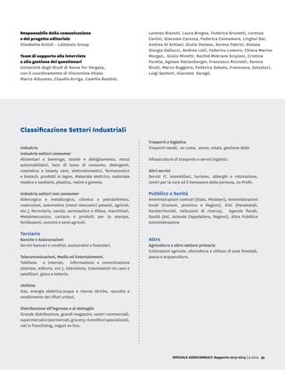 SPECIALE ASSOCONSULT: Rapporto 2013-2014 | 9.2014 39
Responsabile della comunicazione
e del progetto editoriale
Elisabetta Artioli – Lattanzio Group
Team di supporto alle interviste
e alla gestione dei questionari
Università degli Studi di Roma Tor Vergata,
con il coordinamento di Vincenzina Vitale:
Marco Albanese, Claudia Arriga, Camilla Bandini,
Lorenzo Bianchi, Laura Brogna, Federica Brunetti, Lorenzo	
Carlini, Giacomo Carozza, Federica Centamore, Linghui Dai,
Andrea Di Schiavi, Giulia Distaso, Serena Fabrizi, Alessia
Giorgia Gallucci, Andrea Lolli, Federico Lomoro, Chiara Marino
Morgan, Giulio Minetti, Rachid Mokrane Scipioni, Cristina
Parella, Agnese Ratzenberger, Francesco Ricciotti, Serena
Rivoli, Marco Ruggiero, Federica Sabato, Francesca, Salvatori,
Luigi Santoni, Giacomo Saragò.
Industria
Industria settori consumer
Alimentari e beverage, tessile e abbigliamento, mezzi
automobilistici, beni di lusso di consumo, detergenti,
cosmetica e beauty care, elettrodomestici, farmaceutico
e biotech, prodotti in legno, Materiale elettrico, materiale
medico e sanitario, plastica, resine e gomma.
Industria settori non consumer
Siderurgico e metallurgico, chimico e petrolchimico,
costruzioni, automotive (mezzi meccanici pesanti, agricoli,
etc.), ferroviario, navale, aeronautico e difesa, macchinari,
Metalmeccanico, cartario e prodotti per la stampa,
fertilizzanti, concimi e semi agricoli.
Terziario
Banche e Assicurazioni
Servizi bancari e creditizi, assicurativi e finanziari.
Telecomunicazioni, Media ed Entertainment.
Telefonia e internet, informazione e comunicazione
(stampa, editoria, ect.), televisione, trasmissioni via cavo e
satellitari, gioco e lotterie.
Utilities
Gas, energia elettrica,acqua e risorse idriche, raccolta e
smaltimento dei rifiuti urbani.
Distribuzione all’ingrosso e al dettaglio
Grande distribuzione, grandi magazzini, centri commerciali,
supermercatieipermercati,grocery,rivenditorispecializzati,
reti in franchising, negozi on line.
Trasporti e logistica
Trasporti navali, su ruota, aereo, rotaia, gestione delle
infrastrutture di trasporto e servizi logistici.
Altri servizi
Servizi IT, immobiliari, turismo, alberghi e ristorazione,
centri per la cura ed il benessere della persona, no Profit.
Pubblico e Sanità
Amministrazioni centrali (Stato, Ministeri), Amministrazioni
locali (Comuni, province e Regioni), Enti (Parastatali,
Paraterritoriali, Istituzioni di ricerca), Agenzie fiscali,
Sanità (Asl, Aziende Ospedaliere, Regioni), Altra Pubblica
Amministrazione
Altro
Agricoltura e altro settore primario
Coltivazioni agricole, silvicoltura e utilizzo di aree forestali,
pesca e acquacoltura.
Classificazione Settori Industriali
 