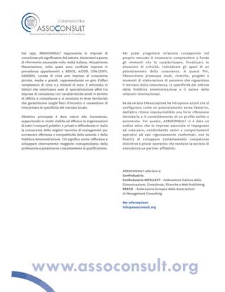 Dal 1997, ASSOCONSULT rappresenta le imprese di
consulenza più significative del settore, elevandosi a punto
di riferimento essenziale nella realtà italiana. Attualmente
l’Associazione, nella quale sono confluite imprese in
precedenza appartenenti a ASSCO, AICOD, CON.CERTI,
ASSORES, consta di circa 400 imprese di consulenza
piccole, medie e grandi, rappresentando un giro d’affari
complessivo di circa 2,3 miliardi di euro. È articolata in
Settori che valorizzano aree di specializzazione affini tra
imprese di consulenza con caratteristiche simili in termini
di offerta e competenze e si struttura in Aree Territoriali
che garantiscono luoghi fisici d’incontro e consentono di
interpretare le specificità del mercato locale.
Obiettivo principale è dare valore alla Consulenza,
supportando in modo visibile ed efficace le organizzazioni
di tutti i comparti pubblici e privati e diffondendo in Italia
la conoscenza delle migliori tecniche di management per
accrescere efficienza e competitività delle aziende e della
Pubblica Amministrazione. Ciò significa anche rafforzare e
sviluppare internamente maggiore consapevolezza della
professione e potenziarne costantemente la qualificazione.
Per poter progettare un’azione consapevole nel
proprio mercato è necessario comprendere a fondo
gli elementi che lo caratterizzano, focalizzare le
situazioni di criticità, individuare gli spazi di un
potenziamento della consulenza. A questi fini,
l’Associzione promuove studi, ricerche, progetti e
momenti di elaborazione di pensiero che riguardano
il mercato della consulenza, la specificità del settore
della Pubblica Amministrazione e il valore delle
relazioni internazionali.
Se da un lato l’Associazione ha intrapreso azioni che si
configurano come un potenziamento verso l’esterno,
dall’altro ritiene imprescindibile una forte riflessione
identitaria e il consolidamento di un profilo solido e
autorevole. Per questo, ASSOCONSULT si è data un
codice etico che le imprese associate si impegnano
ad osservare, condividendo valori e comportamenti
operativi ad essi rigorosamente conformati, con la
finalità di sviluppare costantemente competenze
distintive e prassi operative che rendano la società di
consulenza un partner affidabile.
ASSOCONSULT aderisce a:
Confindustria
Confindustria INTELLECT - Federazione Italiana della
Comunicazione, Consulenza, Ricerche e Web Publishing
FEACO - Federazione Europea delle Associazioni
di Management Consulting
Per informazioni:
info@assoconsult.org
www.assoconsult.org
 
