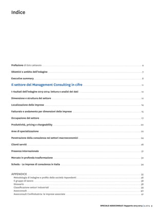 SPECIALE ASSOCONSULT: Rapporto 2013-2014 | 9.2014 3
Indice
Prefazione di Ezio Lattanzio. .  .  .  .  .  .  .  .  .  .  .  .  .  .  .  .  .  .  .  .  .  .  .  .  .  .  .  .  .  .  .  .  .  .  .  .  .  .  .  .  .  .  .  .  .  .  .  .  .  .  .  .  .  .  .  .  .  .  .  .  .  .  .  .  .  .  .  .  .  .  .  .  .  .  .  .  .  .  .  .  .  .  .  .  .  .  .  .  .  .  .  .  .  .  .  .  .  .  .  .  .  .  .  .  .  .  .  .  .  .  .  .  .  .  .  .  .  .  . 4
Obiettivi e ambito dell’indagine .  .  .  .  .  .  .  .  .  .  .  .  .  .  .  .  .  .  .  .  .  .  .  .  .  .  .  .  .  .  .  .  .  .  .  .  .  .  .  .  .  .  .  .  .  .  .  .  .  .  .  .  .  .  .  .  .  .  .  .  .  .  .  .  .  .  .  .  .  .  .  .  .  .  .  .  .  .  .  .  .  .  .  .  .  .  .  .  .  .  .  .  .  .  .  .  .  .  .  .  .  .  .  .  .  .  .  .  .  .  .  . 7
Executive summary.  .  .  .  .  .  .  .  .  .  .  .  .  .  .  .  .  .  .  .  .  .  .  .  .  .  .  .  .  .  .  .  .  .  .  .  .  .  .  .  .  .  .  .  .  .  .  .  .  .  .  .  .  .  .  .  .  .  .  .  .  .  .  .  .  .  .  .  .  .  .  .  .  .  .  .  .  .  .  .  .  .  .  .  .  .  .  .  .  .  .  .  .  .  .  .  .  .  .  .  .  .  .  .  .  .  .  .  .  .  .  .  .  .  .  .  .  .  .  .  .  .  .  .  .  .  .  .  . 8
Il settore del Management Consulting in cifre.  .  .  .  .  .  .  .  .  .  .  .  .  .  .  .  .  .  .  .  .  .  .  .  .  .  .  .  .  .  .  .  .  .  .  .  .  .  .  .  .  .  .  .  .  .  .  .  .  .  .  .  .  .  .  .  .  .  .  .  .  .  .  .  .  .  .  .  .  . 11
I risultati dell’indagine 2013-2014: lettura e analisi dei dati .  .  .  .  .  .  .  .  .  .  .  .  .  .  .  .  .  .  .  .  .  .  .  .  .  .  .  .  .  .  .  .  .  .  .  .  .  .  .  .  .  .  .  .  .  .  .  .  .  .  .  .  .  .  .  .  .  .  .  .  .  .  .  .  .  .  .  .  .  .  .  .  .  . 12
Dimensione e struttura del settore. .  .  .  .  .  .  .  .  .  .  .  .  .  .  .  .  .  .  .  .  .  .  .  .  .  .  .  .  .  .  .  .  .  .  .  .  .  .  .  .  .  .  .  .  .  .  .  .  .  .  .  .  .  .  .  .  .  .  .  .  .  .  .  .  .  .  .  .  .  .  .  .  .  .  .  .  .  .  .  .  .  .  .  .  .  .  .  .  .  .  .  .  .  .  .  .  .  .  .  .  .  .  .  .  .  . 12
Localizzazione delle imprese .  .  .  .  .  .  .  .  .  .  .  .  .  .  .  .  .  .  .  .  .  .  .  .  .  .  .  .  .  .  .  .  .  .  .  .  .  .  .  .  .  .  .  .  .  .  .  .  .  .  .  .  .  .  .  .  .  .  .  .  .  .  .  .  .  .  .  .  .  .  .  .  .  .  .  .  .  .  .  .  .  .  .  .  .  .  .  .  .  .  .  .  .  .  .  .  .  .  .  .  .  .  .  .  .  .  .  .  .  .  .  .  .  .  . 14
Fatturato e andamento per dimensioni delle imprese .  .  .  .  .  .  .  .  .  .  .  .  .  .  .  .  .  .  .  .  .  .  .  .  .  .  .  .  .  .  .  .  .  .  .  .  .  .  .  .  .  .  .  .  .  .  .  .  .  .  .  .  .  .  .  .  .  .  .  .  .  .  .  .  .  .  .  .  .  .  .  .  .  .  .  .  .  .  .  .  .  . 15
Occupazione del settore .  .  .  .  .  .  .  .  .  .  .  .  .  .  .  .  .  .  .  .  .  .  .  .  .  .  .  .  .  .  .  .  .  .  .  .  .  .  .  .  .  .  .  .  .  .  .  .  .  .  .  .  .  .  .  .  .  .  .  .  .  .  .  .  .  .  .  .  .  .  .  .  .  .  .  .  .  .  .  .  .  .  .  .  .  .  .  .  .  .  .  .  .  .  .  .  .  .  .  .  .  .  .  .  .  .  .  .  .  .  .  .  .  .  .  .  .  .  .  .  . 17
Produttività, pricing e chargeability .  .  .  .  .  .  .  .  .  .  .  .  .  .  .  .  .  .  .  .  .  .  .  .  .  .  .  .  .  .  .  .  .  .  .  .  .  .  .  .  .  .  .  .  .  .  .  .  .  .  .  .  .  .  .  .  .  .  .  .  .  .  .  .  .  .  .  .  .  .  .  .  .  .  .  .  .  .  .  .  .  .  .  .  .  .  .  .  .  .  .  .  .  .  .  .  .  .  .  .  .  .  .  . 20
Aree di specializzazione .  .  .  .  .  .  .  .  .  .  .  .  .  .  .  .  .  .  .  .  .  .  .  .  .  .  .  .  .  .  .  .  .  .  .  .  .  .  .  .  .  .  .  .  .  .  .  .  .  .  .  .  .  .  .  .  .  .  .  .  .  .  .  .  .  .  .  .  .  .  .  .  .  .  .  .  .  .  .  .  .  .  .  .  .  .  .  .  .  .  .  .  .  .  .  .  .  .  .  .  .  .  .  .  .  .  .  .  .  .  .  .  .  .  .  .  .  .  .  .  . 22
Penetrazione della consulenza nei settori macroeconomici.  .  .  .  .  .  .  .  .  .  .  .  .  .  .  .  .  .  .  .  .  .  .  .  .  .  .  .  .  .  .  .  .  .  .  .  .  .  .  .  .  .  .  .  .  .  .  .  .  .  .  .  .  .  .  .  .  .  .  .  .  .  .  .  .  .  .  .  .  .  .  .  .  .  . 24
Clienti serviti.  .  .  .  .  .  .  .  .  .  .  .  .  .  .  .  .  .  .  .  .  .  .  .  .  .  .  .  .  .  .  .  .  .  .  .  .  .  .  .  .  .  .  .  .  .  .  .  .  .  .  .  .  .  .  .  .  .  .  .  .  .  .  .  .  .  .  .  .  .  .  .  .  .  .  .  .  .  .  .  .  .  .  .  .  .  .  .  .  .  .  .  .  .  .  .  .  .  .  .  .  .  .  .  .  .  .  .  .  .  .  .  .  .  .  .  .  .  .  .  .  .  .  .  .  .  .  .  .  .  .  .  .  .  .  . 28
Presenza Internazionale .  .  .  .  .  .  .  .  .  .  .  .  .  .  .  .  .  .  .  .  .  .  .  .  .  .  .  .  .  .  .  .  .  .  .  .  .  .  .  .  .  .  .  .  .  .  .  .  .  .  .  .  .  .  .  .  .  .  .  .  .  .  .  .  .  .  .  .  .  .  .  .  .  .  .  .  .  .  .  .  .  .  .  .  .  .  .  .  .  .  .  .  .  .  .  .  .  .  .  .  .  .  .  .  .  .  .  .  .  .  .  .  .  .  .  .  .  .  .  .  . 31
Mercato in profonda trasformazione. .  .  .  .  .  .  .  .  .  .  .  .  .  .  .  .  .  .  .  .  .  .  .  .  .  .  .  .  .  .  .  .  .  .  .  .  .  .  .  .  .  .  .  .  .  .  .  .  .  .  .  .  .  .  .  .  .  .  .  .  .  .  .  .  .  .  .  .  .  .  .  .  .  .  .  .  .  .  .  .  .  .  .  .  .  .  .  .  .  .  .  .  .  .  .  .  .  .  .  .  .  .  .  . 32
Scheda - Le imprese di consulenza in Italia .  .  .  .  .  .  .  .  .  .  .  .  .  .  .  .  .  .  .  .  .  .  .  .  .  .  .  .  .  .  .  .  .  .  .  .  .  .  .  .  .  .  .  .  .  .  .  .  .  .  .  .  .  .  .  .  .  .  .  .  .  .  .  .  .  .  .  .  .  .  .  .  .  .  .  .  .  .  .  .  .  .  .  .  .  .  .  .  .  .  .  .  .  .  .  . 34
Appendice.  .  .  .  .  .  .  .  .  .  .  .  .  .  .  .  .  .  .  .  .  .  .  .  .  .  .  .  .  .  .  .  .  .  .  .  .  .  .  .  .  .  .  .  .  .  .  .  .  .  .  .  .  .  .  .  .  .  .  .  .  .  .  .  .  .  .  .  .  .  .  .  .  .  .  .  .  .  .  .  .  .  .  .  .  .  .  .  .  .  .  .  .  .  .  .  .  .  .  .  .  .  .  .  .  .  .  .  .  .  .  .  .  .  .  .  .  .  .  .  .  .  .  .  .  .  .  .  .  .  .  .  .  .  .  . 35
Metodologia di indagine e profilo delle società rispondenti. .  .  .  .  .  .  .  .  .  .  .  .  .  .  .  .  .  .  .  .  .  .  .  .  .  .  .  .  .  .  .  .  .  .  .  .  .  .  .  .  .  .  .  .  .  .  .  .  .  .  .  .  .  .  .  .  .  .  .  .  .  .  .  .  .  .  .  .  .  .  .  .  .  .  .  .  . 36
Il gruppo di lavoro. .  .  .  .  .  .  .  .  .  .  .  .  .  .  .  .  .  .  .  .  .  .  .  .  .  .  .  .  .  .  .  .  .  .  .  .  .  .  .  .  .  .  .  .  .  .  .  .  .  .  .  .  .  .  .  .  .  .  .  .  .  .  .  .  .  .  .  .  .  .  .  .  .  .  .  .  .  .  .  .  .  .  .  .  .  .  .  .  .  .  .  .  .  .  .  .  .  .  .  .  .  .  .  .  .  .  .  .  .  .  .  .  .  .  .  .  .  .  .  .  .  .  .  .  .  .  . 38
Glossario .  .  .  .  .  .  .  .  .  .  .  .  .  .  .  .  .  .  .  .  .  .  .  .  .  .  .  .  .  .  .  .  .  .  .  .  .  .  .  .  .  .  .  .  .  .  .  .  .  .  .  .  .  .  .  .  .  .  .  .  .  .  .  .  .  .  .  .  .  .  .  .  .  .  .  .  .  .  .  .  .  .  .  .  .  .  .  .  .  .  .  .  .  .  .  .  .  .  .  .  .  .  .  .  .  .  .  .  .  .  .  .  .  .  .  .  .  .  .  .  .  .  .  .  .  .  .  .  .  .  .  .  .  .  .  .  .  .  . 38
Classificazione settori industriali .  .  .  .  .  .  .  .  .  .  .  .  .  .  .  .  .  .  .  .  .  .  .  .  .  .  .  .  .  .  .  .  .  .  .  .  .  .  .  .  .  .  .  .  .  .  .  .  .  .  .  .  .  .  .  .  .  .  .  .  .  .  .  .  .  .  .  .  .  .  .  .  .  .  .  .  .  .  .  .  .  .  .  .  .  .  .  .  .  .  .  .  .  .  .  .  .  .  .  .  .  .  .  .  .  .  .  .  . 39
Assoconsult . . . . . . . . . . . . . . . . . . . . . . . . . . . . . . . . . . . . . . . . . . . . . . . . . . . . . . . . . . . . . . . . . . . . . . . . . . . . . . . . . . . . . . . . . . . . . . . . . . . . . . . . . . . . . . . . . . . . . . . . . . . . . . . . . . . . . . 40
Assoconsult Confindustria: le imprese associate .  .  .  .  .  .  .  .  .  .  .  .  .  .  .  .  .  .  .  .  .  .  .  .  .  .  .  .  .  .  .  .  .  .  .  .  .  .  .  .  .  .  .  .  .  .  .  .  .  .  .  .  .  .  .  .  .  .  .  .  .  .  .  .  .  .  .  .  .  .  .  .  .  .  .  .  .  .  .  .  .  .  .  .  .  .  .  .  .  . 41
 