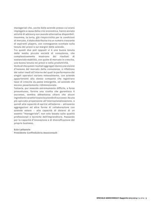 manageriali che, uscite dalle aziende presso cui erano
impiegate a causa della crisi economica, hanno avviato
attività di advisory non avendo alternative disponibili.
Insomma, la torta, già rimpicciolita per le condizioni
di mercato, è stata distribuita tra un numero crescente
di aspiranti players, con conseguenze scontate sulla
tenuta dei prezzi e sui margini delle aziende.
Tra questi due poli opposti vi è una buona tenuta
delle medio piccole società di consulenza, che
complessivamente mostrano dei risultati di
sostanziale stabilità, con quote di mercato in crescita,
una buona tenuta nei prezzi e nella produttività.
Va da sé che questi risultati aggregati danno una visione
d’insieme del mercato della consulenza, e riflettono
dei valori medi all’interno dei quali le performance dei
singoli operatori variano notevolmente, con aziende
appartenenti allo stesso comparto che registrano
tassi di crescita da paese emergente, ed aziende che
escono pesantemente ridimensionate.
Tuttavia, pur essendo estremamente difficile, e forse
presuntuoso, fornire una ricetta che garantisca il
successo, sembra abbastanza chiaro che alcuni
ingredienticaratterizzanoleaziendedisuccesso:dauna
più spiccata propensione all’internazionalizzazione, e
quindi alla capacità di aprirsi all’esterno – attraverso
aggregazioni ed altre forme di collaborazione con
aziende estere – alla capacità di dotarsi di un
assetto “manageriale”, non solo basato sulle qualità
professionali e tecniche dell’imprenditore. Passando
per la capacità d’innovazione e di diversificazione del
proprio business.
Ezio Lattanzio
Presidente Confindustria Assoconsult
SPECIALE ASSOCONSULT: Rapporto 2013-2014 | 9.2014 5
 
