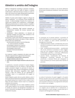 SPECIALE ASSOCONSULT: Rapporto 2013-2014 | 9.2014 7
Obiettivi e ambito dell’indagine
Definire il Management Consulting è operazione complessa,
che deve tenere conto dei confini di settore in continua
trasformazione e delle basse barriere in entrata e in uscita. In
Italia, solo da alcuni anni, grazie all’Osservatorio Assoconsult,
questo settore viene analizzato in modo dettagliato.
Obiettivo di questa quinta indagine è seguire lo sviluppo del
settore, analizzando - in un momento di forte instabilità del
mercato - le diverse tipologie di imprese che vi operano e le
relative aree di attività che lo costituiscono. Il monitoraggio,
effettuato periodicamente e in maniera costante e completa, è
un’attività fondamentale dell’Osservatorio Assoconsult, anche
al fine di:
•	 mettere a disposizione degli operatori interessati un
inquadramento completo del mercato nazionale della
consulenza;
•	 sensibilizzare i diversi stakeholder e le istituzioni sul
potenziale strategico del settore della consulenza ai fini
dello sviluppo economico del Paese.
In particolare, questa quinta edizione del Rapporto restituisce
una fotografia della struttura del settore in Italia e della sua
dinamica dal 2009, identificando:
a) la dimensione del settore in termini di fatturato,
di numero di imprese e di addetti;
b) le tipologie di imprese che vi operano;
c) le aree di attività che lo costituiscono;
d) la tipologia di clienti serviti;
e) il grado di internazionalizzazione;
f) il pricing.
Per ricostruire il quadro complessivo del settore sono state
utilizzate congiuntamente le seguenti fonti informative:
1.	 fonti statistiche nazionali (Istat e Infocamere);
2.	 indagine statistica svolta nel 2014;
3.	 stime ottenute dalle indagini statistiche svolte dal 2010 al
2013.
Il questionario, strumento principale di questa indagine,
è stato compilato da circa 130 imprese e, sulla base delle
quattro precedenti indagini, ha permesso di rilevare un
profilo completo delle imprese di Management Consulting,
partendo dalle informazioni anagrafiche delle singole
imprese e delle loro attività, per poi approfondire il
portafoglio clienti e le caratteristiche dei progetti di
consulenza.
Questo Rapporto, giunto alla sua quinta edizione, porta il
lettoreafocalizzarel’attenzionesugliaspettidicambiamento
più rilevanti avvenuti tra il 2009 e il 2013 e mette in luce i
fattori che hanno distinto i winner e loser in un contesto di
profonda crisi economica.
Il rigore metodologico con cui è stata condotta la ricerca
rende questo Rapporto uno strumento indispensabile per
le aziende che operano nel Management Consulting e un
punto di riferimento nel dibattito con gli stakeholder e con
le istituzioni nel paese.
L’analisi del settore si è basata su una precisa definizione
del perimetro di attività da considerare, come nello schema
riportato:
In continuità con le passate edizioni, il perimetro di
analisi dell’indagine non considera i seguenti operatori,
che pur svolgono in parte attività assimilabili al
management consulting:
•	 software/hardware vendor, considerando che la loro
attività di consulenza è in gran parte ancillare al loro
core business;
•	 studi professionali/commercialisti, considerando
che la loro attività di consulenza è nella maggior
parte dei casi marginale rispetto alla loro attività
professionale specifica e comunque difficilmente
scorporabile dal resto della loro attività;
•	 persone fisiche, considerando che l’attività di
Management Consulting realizzata in forma
strutturata e durevole finisca per svilupparsi in
forma societaria (ivi inclusa quella della imprese di
persone).
La scelta di esclusione di questi soggetti e di queste
attività, benché in alcuni casi si presentino molto vicine
a quelle del Management Consulting, è stata dettata da
una necessità di chiarezza e di progressività nell’esame
di un settore così variegato.
L’analisidellediversetipologiediimpresechevioperano,
e le relative aree di attività che lo costituiscono, è
stata effettuata in modo analogo a quanto fatto per il
comparto del Management Consulting.
Definizione del perimetro per attività
Comprende Non comprende
Strategia Sviluppo sistemi informativi
Corporate finance Outsourcing
Amministrazione e controllo Pubbliche relazioni
Assistenza all’internazionalizzazione Comunicazione
Risk management e compliance Consulenza legale e fiscale
Organizzazione e risorse umane Ricerca, Selezione e Outplacement
Formazione
Marketing e vendite
Operations
ICT consulting
Definizione del perimetro per tipologia di soggetti
Comprende Non comprende
Società che fanno consulenza
come attività principale
Software/ hardware vendor
Studi professionali
Persone fisiche
 