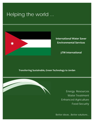 Helping the world ...
Energy Resources
Water Treatment
Enhanced Agriculture
Food Security
Transferring Sustainable, Green Technology to Jordan
Better ideas...Better solutions... 
International Water Saver
Environmental Services
3TM International
 
