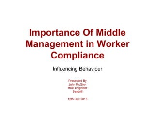 Importance Of Middle
Management in Worker
Compliance
Influencing Behaviour
Presented By
John McGinn
HSE Engineer
Seadrill
12th Dec 2013
 