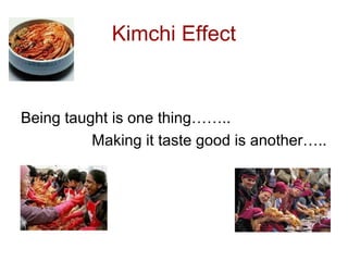 Kimchi Effect
Being taught is one thing……..
Making it taste good is another…..
 