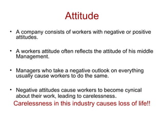 Attitude
• A company consists of workers with negative or positive
attitudes.
• A workers attitude often reflects the attitude of his middle
Management.
• Managers who take a negative outlook on everything
usually cause workers to do the same.
• Negative attitudes cause workers to become cynical
about their work, leading to carelessness.
Carelessness in this industry causes loss of life!!
 