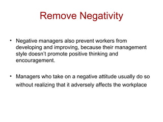 Remove Negativity
• Negative managers also prevent workers from
developing and improving, because their management
style doesn’t promote positive thinking and
encouragement.
• Managers who take on a negative attitude usually do so
without realizing that it adversely affects the workplace
 