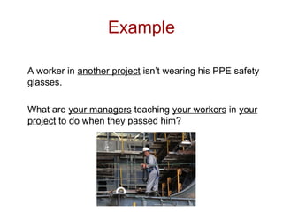 Example
A worker in another project isn’t wearing his PPE safety
glasses.
What are your managers teaching your workers in your
project to do when they passed him?
 