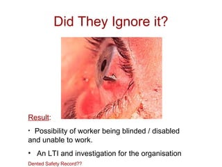 Did They Ignore it?
Result:
• Possibility of worker being blinded / disabled
and unable to work.
• An LTI and investigation for the organisation
Dented Safety Record??
 