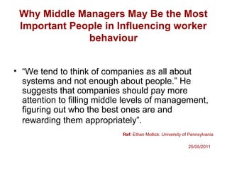 Why Middle Managers May Be the Most
Important People in Influencing worker
behaviour
• “We tend to think of companies as all about
systems and not enough about people.” He
suggests that companies should pay more
attention to filling middle levels of management,
figuring out who the best ones are and
rewarding them appropriately”.
Ref: Ethan Mollick: University of Pennsylvania
25/05/2011
 