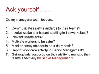 Ask yourself……
Do my managers/ team leaders:
1. Communicate safety standards to their teams?
2. Involve workers in hazard spotting in the workplace?
3. Prevent unsafe acts?
4. Motivate workers to be safer?
5. Monitor safety standards on a daily basis?
6. Report workforce activity to Senior Management?
7. Get regularly assessed on their ability to manage their
teams effectively by Senior Management?
 