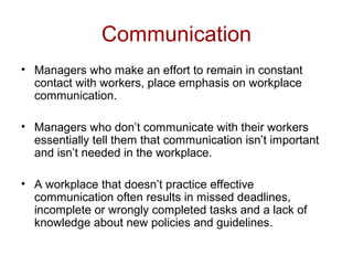 Communication
• Managers who make an effort to remain in constant
contact with workers, place emphasis on workplace
communication.
• Managers who don’t communicate with their workers
essentially tell them that communication isn’t important
and isn’t needed in the workplace.
• A workplace that doesn’t practice effective
communication often results in missed deadlines,
incomplete or wrongly completed tasks and a lack of
knowledge about new policies and guidelines.
 