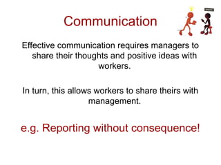 Communication
Effective communication requires managers to
share their thoughts and positive ideas with
workers.
In turn, this allows workers to share theirs with
management.
e.g. Reporting without consequence!
 