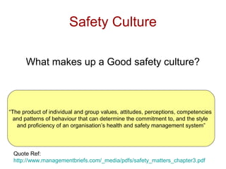 Safety Culture
What makes up a Good safety culture?
“The product of individual and group values, attitudes, perceptions, competencies
and patterns of behaviour that can determine the commitment to, and the style
and proficiency of an organisation’s health and safety management system”
Quote Ref:
http://www.managementbriefs.com/_media/pdfs/safety_matters_chapter3.pdf
 