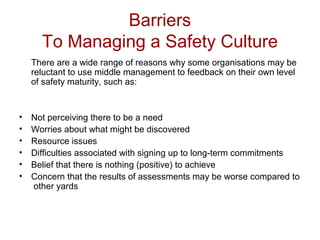 Barriers
To Managing a Safety Culture
There are a wide range of reasons why some organisations may be
reluctant to use middle management to feedback on their own level
of safety maturity, such as:
• Not perceiving there to be a need
• Worries about what might be discovered
• Resource issues
• Difficulties associated with signing up to long-term commitments
• Belief that there is nothing (positive) to achieve
• Concern that the results of assessments may be worse compared to
other yards
 