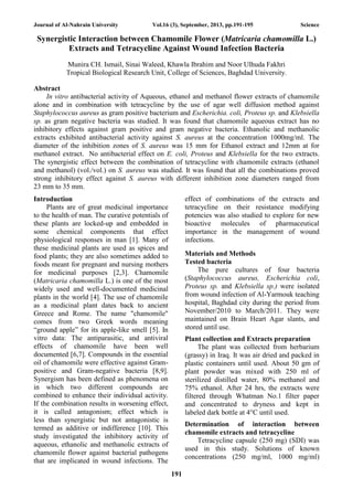 Journal of Al-Nahrain University Vol.16 (3), September, 2013, pp.191-195 Science
191
Synergistic Interaction between Chamomile Flower (Matricaria chamomilla L.)
Extracts and Tetracycline Against Wound Infection Bacteria
Munira CH. Ismail, Sinai Waleed, Khawla Ibrahim and Noor Ulhuda Fakhri
Tropical Biological Research Unit, College of Sciences, Baghdad University.
Abstract
In vitro antibacterial activity of Aqueous, ethanol and methanol flower extracts of chamomile
alone and in combination with tetracycline by the use of agar well diffusion method against
Staphylococcus aureus as gram positive bacterium and Escherichia. coli, Proteus sp. and Klebsiella
sp. as gram negative bacteria was studied. It was found that chamomile aqueous extract has no
inhibitory effects against gram positive and gram negative bacteria. Ethanolic and methanolic
extracts exhibited antibacterial activity against S. aureus at the concentration 1000mg/ml. The
diameter of the inhibition zones of S. aureus was 15 mm for Ethanol extract and 12mm at for
methanol extract. No antibacterial effect on E. coli, Proteus and Klebsiella for the two extracts.
The synergistic effect between the combination of tetracycline with chamomile extracts (ethanol
and methanol) (vol./vol.) on S. aureus was studied. It was found that all the combinations proved
strong inhibitory effect against S. aureus with different inhibition zone diameters ranged from
23 mm to 35 mm.
Introduction
Plants are of great medicinal importance
to the health of man. The curative potentials of
these plants are locked-up and embedded in
some chemical components that effect
physiological responses in man [1]. Many of
these medicinal plants are used as spices and
food plants; they are also sometimes added to
foods meant for pregnant and nursing mothers
for medicinal purposes [2,3]. Chamomile
(Matricaria chamomilla L.) is one of the most
widely used and well-documented medicinal
plants in the world [4]. The use of chamomile
as a medicinal plant dates back to ancient
Greece and Rome. The name "chamomile"
comes from two Greek words meaning
“ground apple” for its apple-like smell [5]. In
vitro data: The antiparasitic, and antiviral
effects of chamomile have been well
documented [6,7]. Compounds in the essential
oil of chamomile were effective against Gram-
positive and Gram-negative bacteria [8,9].
Synergism has been defined as phenomena on
in which two different compounds are
combined to enhance their individual activity.
If the combination results in worsening effect,
it is called antagonism; effect which is
less than synergistic but not antagonistic is
termed as additive or indifference [10]. This
study investigated the inhibitory activity of
aqueous, ethanolic and methanolic extracts of
chamomile flower against bacterial pathogens
that are implicated in wound infections. The
effect of combinations of the extracts and
tetracycline on their resistance modifying
potencies was also studied to explore for new
bioactive molecules of pharmaceutical
importance in the management of wound
infections.
Materials and Methods
Tested bacteria
The pure cultures of four bacteria
(Staphylococcus aureus, Escherichia coli,
Proteus sp. and Klebsiella sp.) were isolated
from wound infection of Al-Yarmouk teaching
hospital, Baghdad city during the period from
November/2010 to March/2011. They were
maintained on Brain Heart Agar slants, and
stored until use.
Plant collection and Extracts preparation
The plant was collected from herbarium
(grassy) in Iraq. It was air dried and packed in
plastic containers until used. About 50 gm of
plant powder was mixed with 250 ml of
sterilized distilled water, 80% methanol and
75% ethanol. After 24 hrs, the extracts were
filtered through Whatman No.1 filter paper
and concentrated to dryness and kept in
labeled dark bottle at 4°C until used.
Determination of interaction between
chamomile extracts and tetracycline
Tetracycline capsule (250 mg) (SDI) was
used in this study. Solutions of known
concentrations (250 mg/ml, 1000 mg/ml)
 