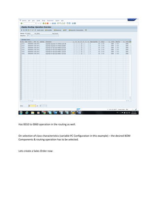 Has 0010 to 0060 operation in the routing as well.
On selection of class characteristics (variable PC Configuration in this example) – the desired BOM
Components & routing operation has to be selected.
Lets create a Sales Order now:
 