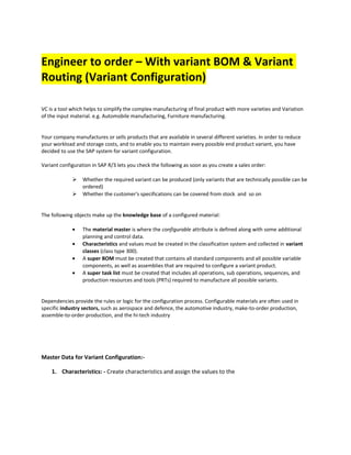 Engineer to order – With variant BOM & Variant
Routing (Variant Configuration)
VC is a tool which helps to simplify the complex manufacturing of final product with more varieties and Variation
of the input material. e.g. Automobile manufacturing, Furniture manufacturing.
Your company manufactures or sells products that are available in several different varieties. In order to reduce
your workload and storage costs, and to enable you to maintain every possible end product variant, you have
decided to use the SAP system for variant configuration.
Variant configuration in SAP R/3 lets you check the following as soon as you create a sales order:
 Whether the required variant can be produced (only variants that are technically possible can be
ordered)
 Whether the customer's specifications can be covered from stock and so on
The following objects make up the knowledge base of a configured material:
• The material master is where the configurable attribute is defined along with some additional
planning and control data.
• Characteristics and values must be created in the classification system and collected in variant
classes (class type 300).
• A super BOM must be created that contains all standard components and all possible variable
components, as well as assemblies that are required to configure a variant product.
• A super task list must be created that includes all operations, sub operations, sequences, and
production resources and tools (PRTs) required to manufacture all possible variants.
Dependencies provide the rules or logic for the configuration process. Configurable materials are often used in
specific industry sectors, such as aerospace and defence, the automotive industry, make-to-order production,
assemble-to-order production, and the hi-tech industry
Master Data for Variant Configuration:-
1. Characteristics: - Create characteristics and assign the values to the
 