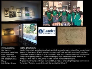 STARBUCKS TEAM:
NAE: Kendra
Gustafson, Joe Heavey
BDM: Tara Hewitt
PDM: Chuck Hoover
OPS DIRECTOR: Mike
Mazza
DM: Richard Simcoe
NOTES OF INTEREST:
Lander University is a coeducational state assisted, comprehensive , regional four year university
located in Greenwood, SC with a student population of 3,060 and 138 campus staff members.
Our store is located in The Larry A. Jackson Library adjacent to the main quad and social hub on
campus managed by Aramark. This small but mighty store offers the students and staff on
campus a third place to relax, study or catch up with friends and colleagues .
A special thank you to our Design Team and Chuck Hoover for creating the perfect environment
for Lander. Welcome Lander University Larry A. Jackson Library!
 