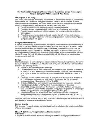 The Job Creation Prospects of Renewable and Sustainable Energy Technologies
Vincent Carragher, PJ McLoughlin & Paul Kenny
The purpose of the study
This paper aims to review terminology and methods in the literature relevant to jobs created
by renewable and sustainable energy technologies. It selects and adopts one of these
methods and ads to its breadth and utility. Based on the literature reviewed and the aim to
identify jobs potential (per energy unit) the following objectives arise:
1. To outline job definitions, classifications and measurement units.
2. To initially scope a boundary including all jobs arising from these technologies.
3. To select an appropriate method that assesses the employment impacts of these
technologies.
4. To collate comprehensive data on the job creation benefit of these technologies.
5. To correct the import imbalance wind technology places on Irish manufacturing jobs
giving relevance to job location.
Background to the review
A precise understanding on wider benefits arising from renewable and sustainable energy is
important for decision makers whether European, National, regional or local. One of these
benefits is most certainly job creation. Prior to this review it has been concluded that the
literature carries a mix of methods, conversions and metrics in relation to job creation by
such technologies. Poor definition of direct and indirect jobs is also prevalent in the literature
(Dalton & Lewis, 2011, p2123 & Kammen et al, 2004, p2, 4 &12) and this prevents clear
comparison and analysis.
Method
The literature looks at both net or gross jobs created and those authors preferring the former
discount job losses in the fossil fuel industry. Such analysis is uncertain as it proves difficult
to include the following effects:
1. Impacts of the current economic downturn.
2. The employment rate in fossil fuel-related industries has been declining (Kammen et
al, 2004, p2, 4 &12). Mechanisation normally reduces jobs in the fossil fuel industry,
as in Figure 1, where since 1958 coal production increases despite reductions in
jobs.
3. Fossil fuel extraction rates vary greatly, in Australia, coal is extracted at an average
of 13,800 tonnes per person per year while in China rates are 700 tonnes per
employee per year (Greenpeace, 2009, p16 & 67).
4. Since the 1900’s fossil fuel installations were subsidised and supported publically
making jobs created per unit of currency invested problematic to assess.
5. Since 1882, energy research and development budgets for the fossil fuel industry
have been 8 times larger than for renewable energy technologies and 35 times larger
than for energy efficiency end-use options (Pasicko, 2011, p4).
6. Mergers of national and multinational utility companies within the conventional
energy industry have produced significant lay-offs (Kammen et al, 2004, p2, 4 &12).
Given the resources available and our wish to produce robust analysis and limit uncertainty it
was decided to assess gross employment figures.
Method Strands
This secondary research takes a four strand approach to calculating the employment effects
of these technologies:
Strand 1; Definitions, Categorisation and Harmonisation
Definitions
A majority of authors include direct and indirect jobs and their average proportions taken
 